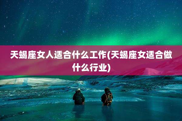 天蝎座女人适合什么工作(天蝎座女适合做什么行业)