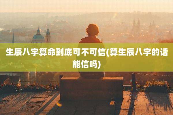 生辰八字算命到底可不可信(算生辰八字的话能信吗)