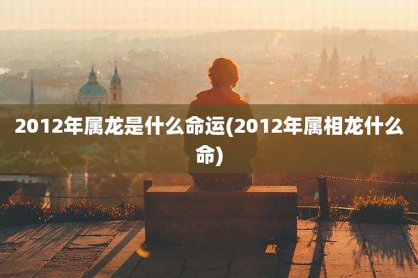 2012年属龙是什么命运(2012年属相龙什么命)