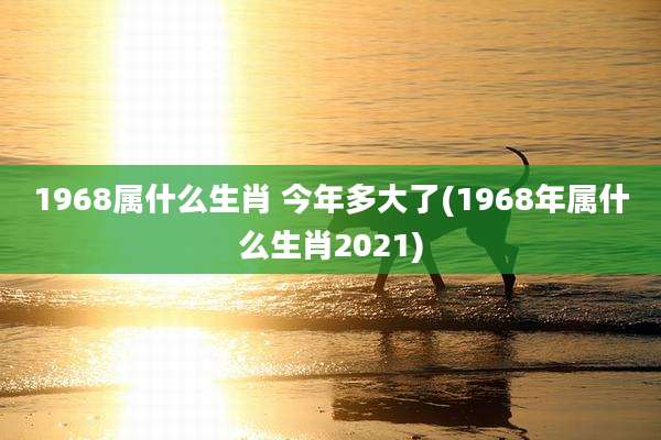 1968属什么生肖 今年多大了(1968年属什么生肖2021)