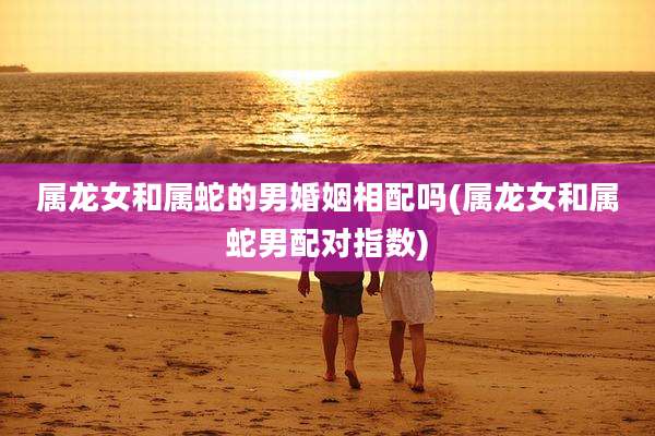 属龙女和属蛇的男婚姻相配吗(属龙女和属蛇男配对指数)