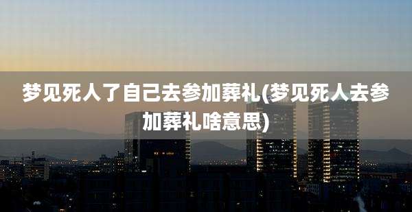 梦见死人了自己去参加葬礼(梦见死人去参加葬礼啥意思)