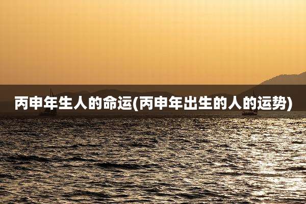 丙申年生人的命运(丙申年出生的人的运势)