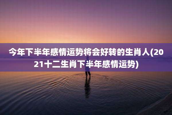今年下半年感情运势将会好转的生肖人(2021十二生肖下半年感情运势)