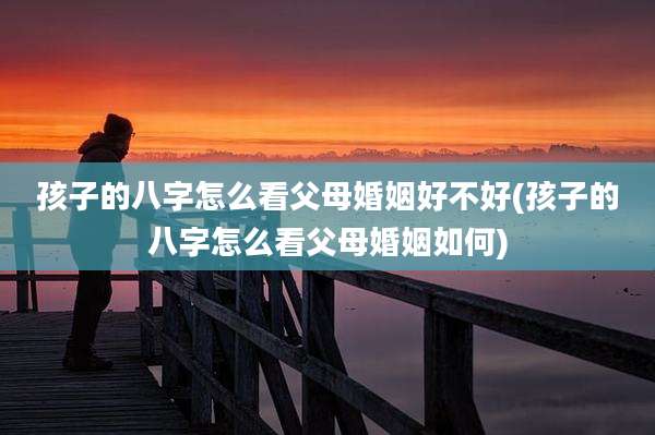 孩子的八字怎么看父母婚姻好不好(孩子的八字怎么看父母婚姻如何)