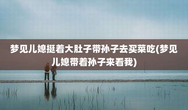 梦见儿媳挺着大肚子带孙子去买菜吃(梦见儿媳带着孙子来看我)