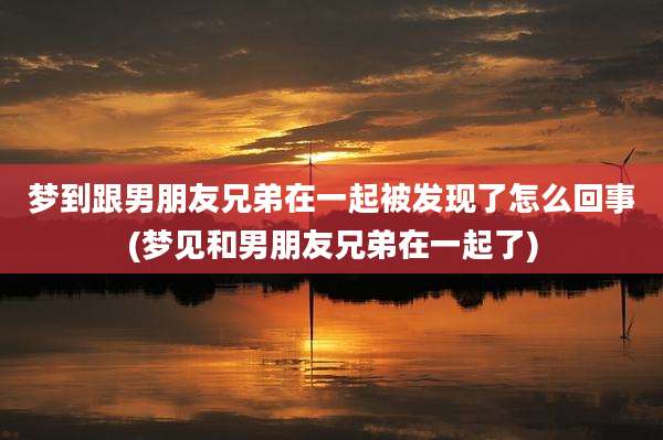 梦到跟男朋友兄弟在一起被发现了怎么回事(梦见和男朋友兄弟在一起了)