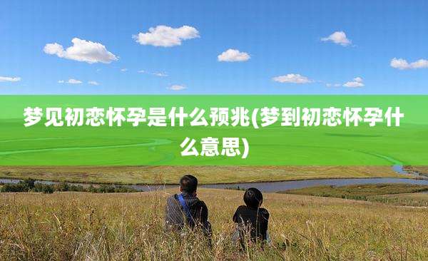 梦见初恋怀孕是什么预兆(梦到初恋怀孕什么意思)