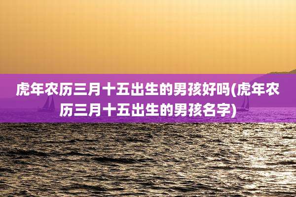 虎年农历三月十五出生的男孩好吗(虎年农历三月十五出生的男孩名字)