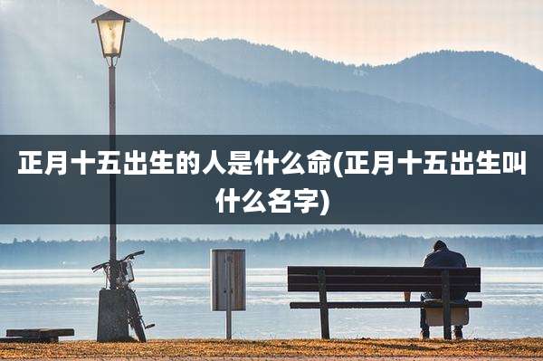 正月十五出生的人是什么命(正月十五出生叫什么名字)