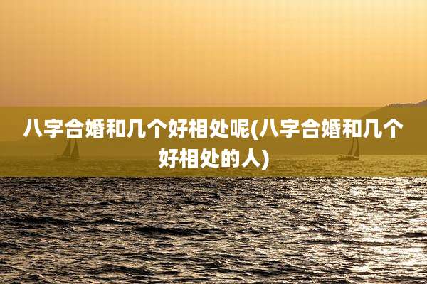 八字合婚和几个好相处呢(八字合婚和几个好相处的人)