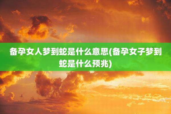 备孕女人梦到蛇是什么意思(备孕女子梦到蛇是什么预兆)