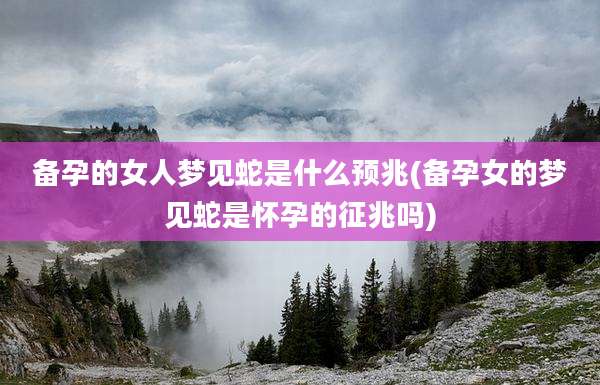备孕的女人梦见蛇是什么预兆(备孕女的梦见蛇是怀孕的征兆吗)