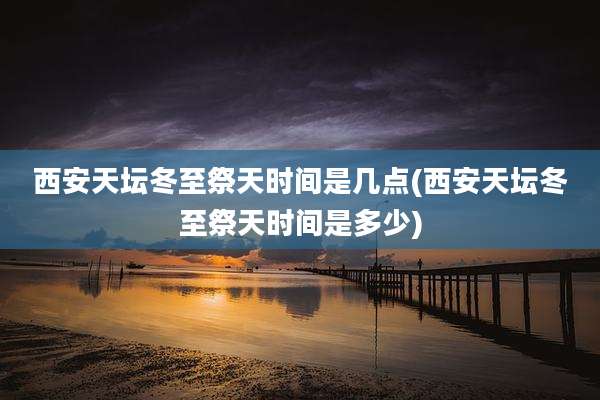 西安天坛冬至祭天时间是几点(西安天坛冬至祭天时间是多少)
