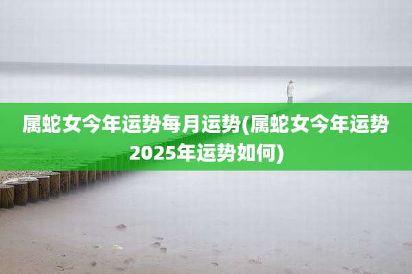 属蛇女今年运势每月运势(属蛇女今年运势2025年运势如何)