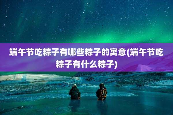 端午节吃粽子有哪些粽子的寓意(端午节吃粽子有什么粽子)