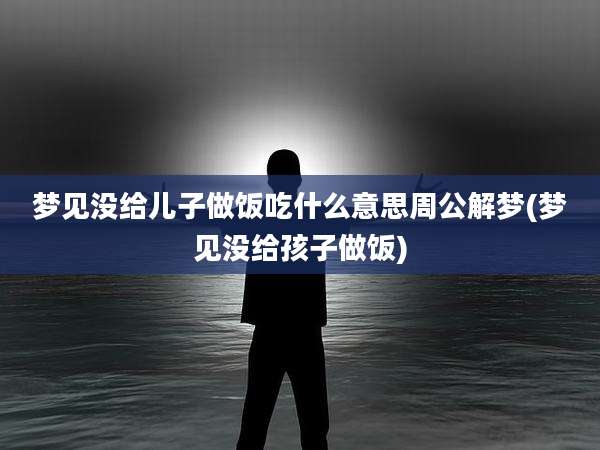 梦见没给儿子做饭吃什么意思周公解梦(梦见没给孩子做饭)