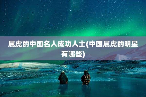 属虎的中国名人成功人士(中国属虎的明星有哪些)