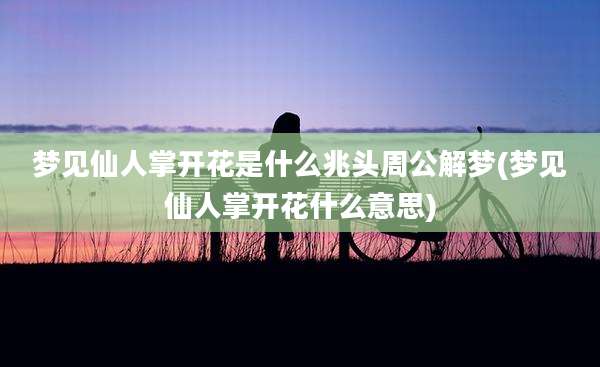 梦见仙人掌开花是什么兆头周公解梦(梦见仙人掌开花什么意思)