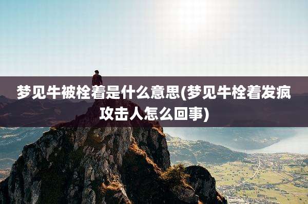 梦见牛被栓着是什么意思(梦见牛栓着发疯攻击人怎么回事)