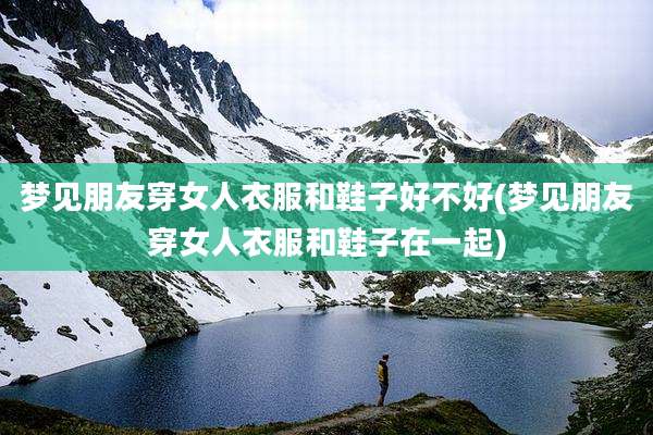 梦见朋友穿女人衣服和鞋子好不好(梦见朋友穿女人衣服和鞋子在一起)
