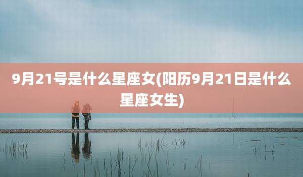 9月21号是什么星座女(阳历9月21日是什么星座女生)