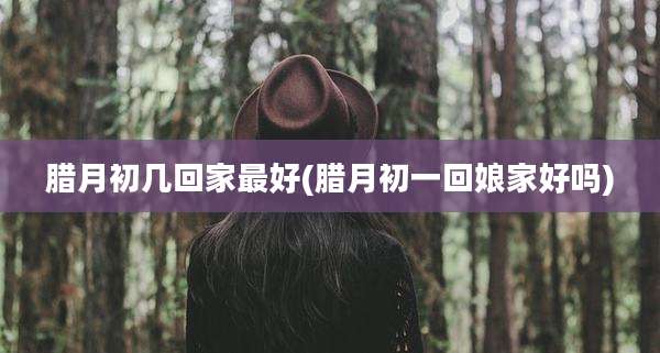 腊月初几回家最好(腊月初一回娘家好吗)