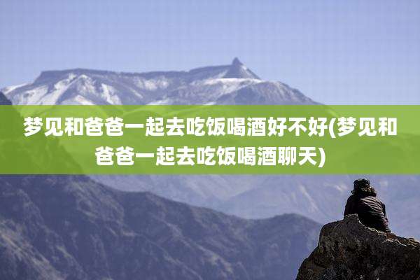 梦见和爸爸一起去吃饭喝酒好不好(梦见和爸爸一起去吃饭喝酒聊天)