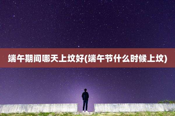 端午期间哪天上坟好(端午节什么时候上坟)