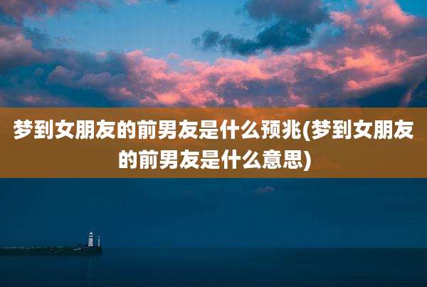 梦到女朋友的前男友是什么预兆(梦到女朋友的前男友是什么意思)