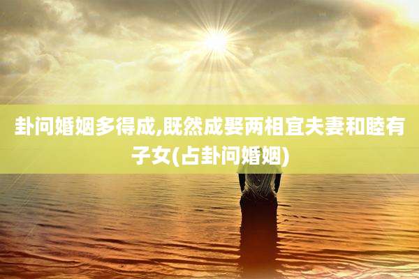 卦问婚姻多得成,既然成娶两相宜夫妻和睦有子女(占卦问婚姻)