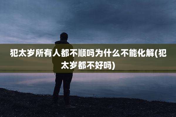 犯太岁所有人都不顺吗为什么不能化解(犯太岁都不好吗)
