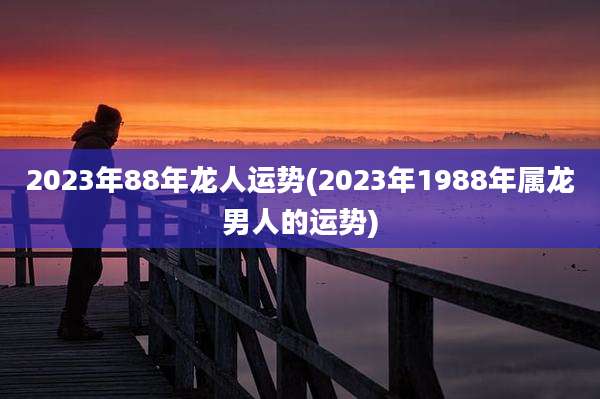 2023年88年龙人运势(2023年1988年属龙男人的运势)