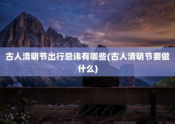 古人清明节出行忌讳有哪些(古人清明节要做什么)