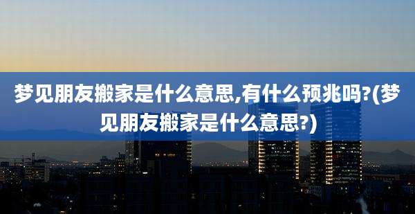 梦见朋友搬家是什么意思,有什么预兆吗?(梦见朋友搬家是什么意思?)