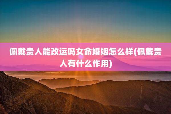 佩戴贵人能改运吗女命婚姻怎么样(佩戴贵人有什么作用)