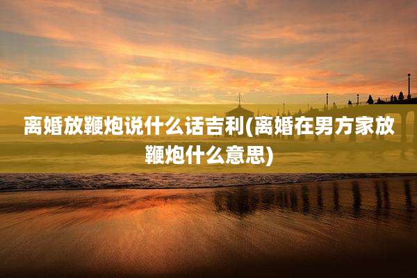 离婚放鞭炮说什么话吉利(离婚在男方家放鞭炮什么意思)