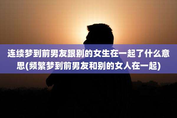 连续梦到前男友跟别的女生在一起了什么意思(频繁梦到前男友和别的女人在一起)