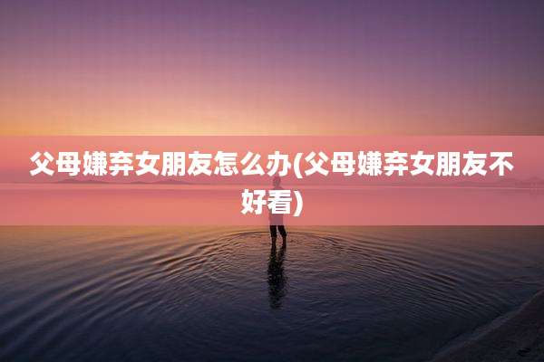 父母嫌弃女朋友怎么办(父母嫌弃女朋友不好看)
