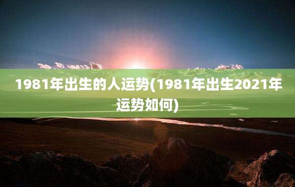 1981年出生的人运势(1981年出生2021年运势如何)