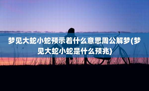 梦见大蛇小蛇预示着什么意思周公解梦(梦见大蛇小蛇是什么预兆)