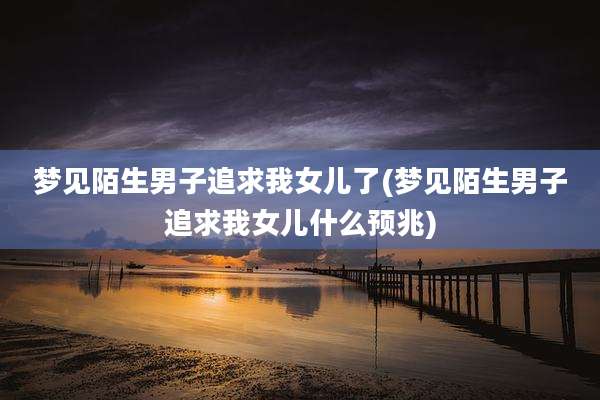 梦见陌生男子追求我女儿了(梦见陌生男子追求我女儿什么预兆)