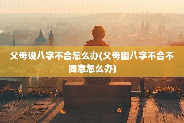 父母说八字不合怎么办(父母因八字不合不同意怎么办)