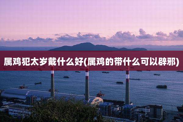 属鸡犯太岁戴什么好(属鸡的带什么可以辟邪)