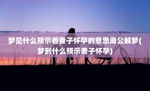 梦见什么预示着妻子怀孕的意思周公解梦(梦到什么预示妻子怀孕)