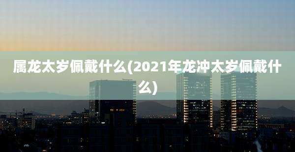 属龙太岁佩戴什么(2021年龙冲太岁佩戴什么)