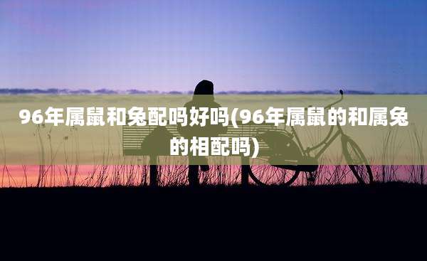 96年属鼠和兔配吗好吗(96年属鼠的和属兔的相配吗)