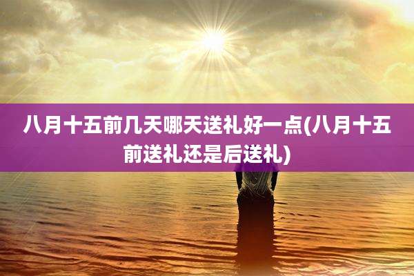 八月十五前几天哪天送礼好一点(八月十五前送礼还是后送礼)