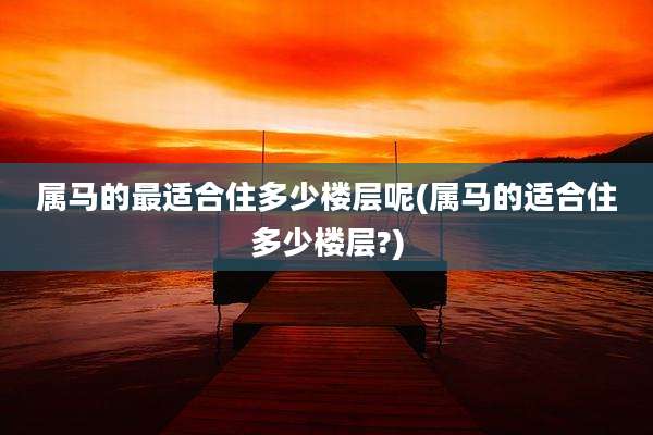 属马的最适合住多少楼层呢(属马的适合住多少楼层?)