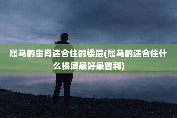 属马的生肖适合住的楼层(属马的适合住什么楼层最好最吉利)